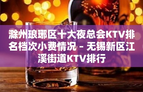 滁州琅琊区十大夜总会KTV排名档次小费情况 – 无锡新区江溪街道KTV排行