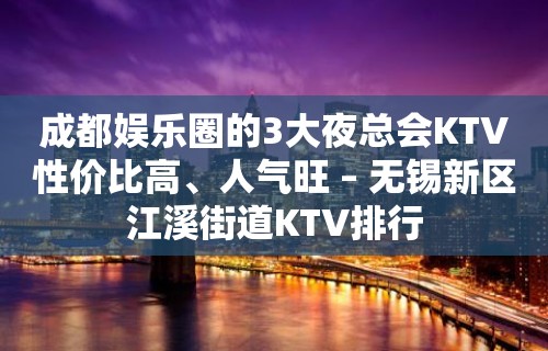 成都娱乐圈的3大夜总会KTV性价比高、人气旺 – 无锡新区江溪街道KTV排行