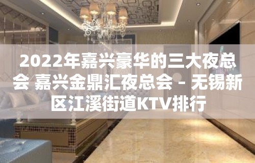 2022年嘉兴豪华的三大夜总会 嘉兴金鼎汇夜总会 – 无锡新区江溪街道KTV排行