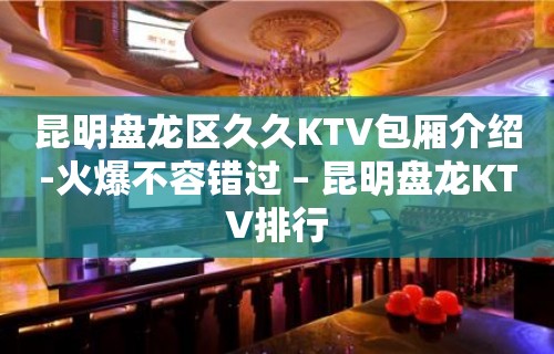 昆明盘龙区久久KTV包厢介绍-火爆不容错过 – 昆明盘龙KTV排行