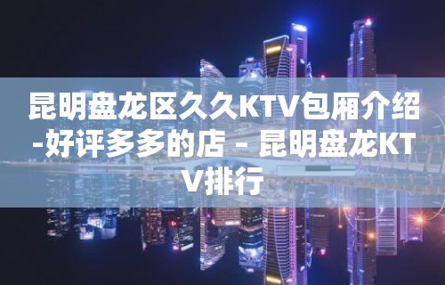 昆明盘龙区久久KTV包厢介绍-好评多多的店 – 昆明盘龙KTV排行