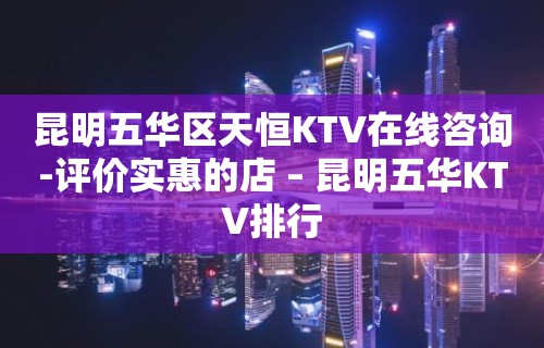 昆明五华区天恒KTV在线咨询-评价实惠的店 – 昆明五华KTV排行