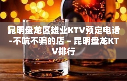 昆明盘龙区雄业KTV预定电话-不吭不骗的店 – 昆明盘龙KTV排行