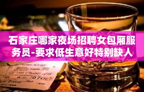 石家庄哪家夜场招聘女包厢服务员-要求低生意好特别缺人