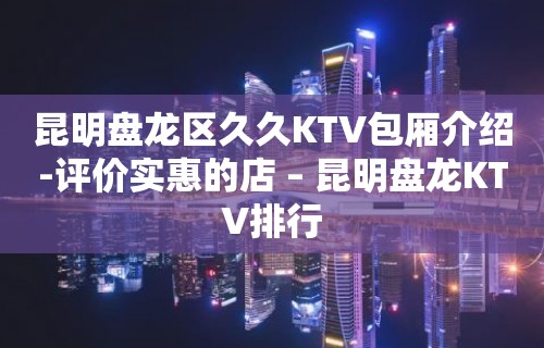 昆明盘龙区久久KTV包厢介绍-评价实惠的店 – 昆明盘龙KTV排行