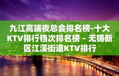 九江高端夜总会排名榜-十大KTV排行档次排名榜 – 无锡新区江溪街道KTV排行