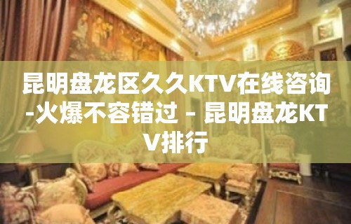 昆明盘龙区久久KTV在线咨询-火爆不容错过 – 昆明盘龙KTV排行