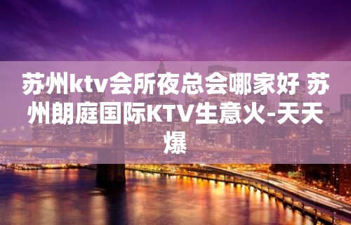 苏州ktv会所夜总会哪家好 苏州朗庭国际KTV生意火-天天爆