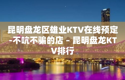 昆明盘龙区雄业KTV在线预定-不吭不骗的店 – 昆明盘龙KTV排行