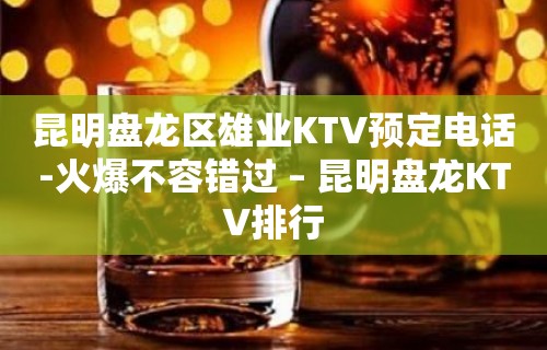 昆明盘龙区雄业KTV预定电话-火爆不容错过 – 昆明盘龙KTV排行