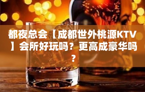 都夜总会【成都世外桃源KTV】会所好玩吗？更高成豪华吗？