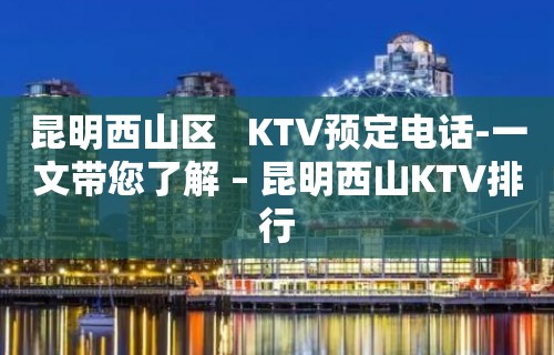 昆明西山区   KTV预定电话-一文带您了解 – 昆明西山KTV排行