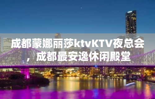 成都蒙娜丽莎ktvKTV夜总会，成都最安逸休闲殿堂