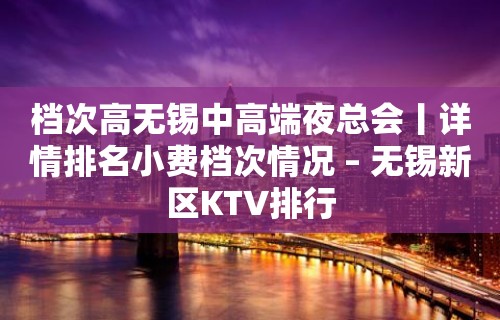 档次高无锡中高端夜总会丨详情排名小费档次情况 – 无锡新区KTV排行