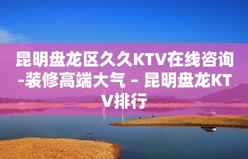 昆明盘龙区久久KTV在线咨询-装修高端大气 – 昆明盘龙KTV排行