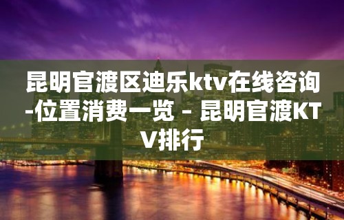 昆明官渡区迪乐ktv在线咨询-位置消费一览 – 昆明官渡KTV排行