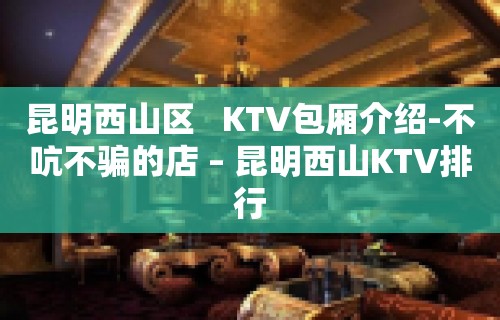 昆明西山区   KTV包厢介绍-不吭不骗的店 – 昆明西山KTV排行