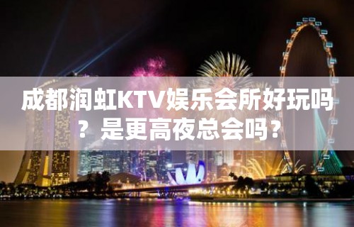 成都润虹KTV娱乐会所好玩吗？是更高夜总会吗？