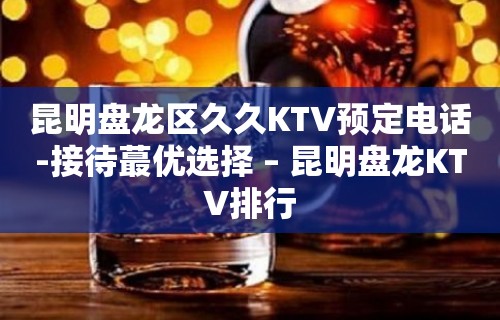 昆明盘龙区久久KTV预定电话-接待蕞优选择 – 昆明盘龙KTV排行