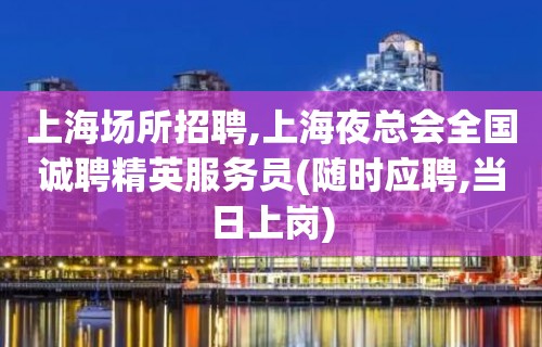 上海场所招聘,上海夜总会全国诚聘精英服务员(随时应聘,当日上岗)