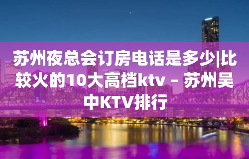 苏州夜总会订房电话是多少|比较火的10大高档ktv – 苏州吴中KTV排行