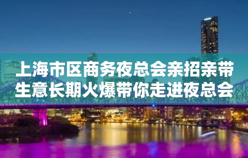 上海市区商务夜总会亲招亲带生意长期火爆带你走进夜总会