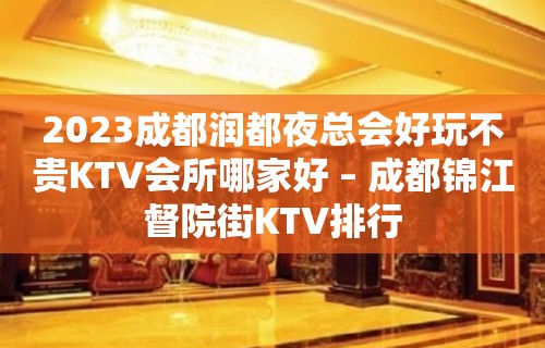 2023成都润都夜总会好玩不贵KTV会所哪家好 – 成都锦江督院街KTV排行