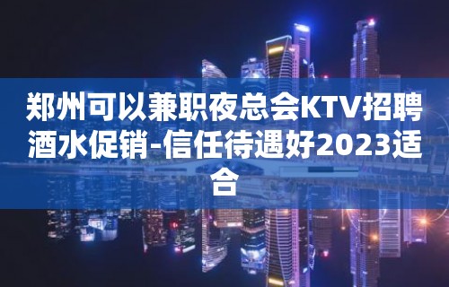 郑州可以兼职夜总会KTV招聘酒水促销-信任待遇好2023适合