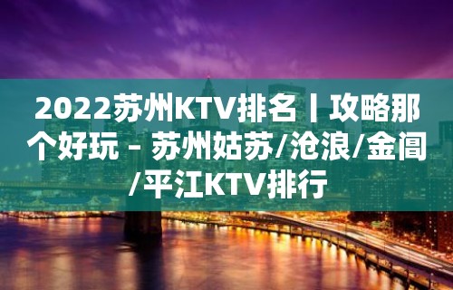 2022苏州KTV排名丨攻略那个好玩 – 苏州姑苏/沧浪/金阊/平江KTV排行