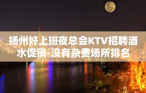 扬州好上班夜总会KTV招聘酒水促销-没有杂费场所排名