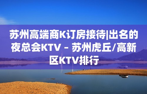 苏州高端商K订房接待|出名的夜总会KTV – 苏州虎丘/高新区KTV排行