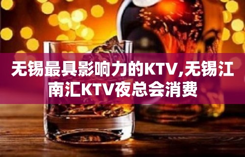 无锡最具影响力的KTV,无锡江南汇KTV夜总会消费