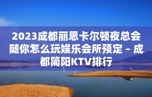 2023成都丽思卡尔顿夜总会随你怎么玩娱乐会所预定 – 成都简阳KTV排行