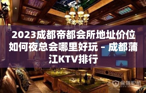 2023成都帝都会所地址价位如何夜总会哪里好玩 – 成都蒲江KTV排行