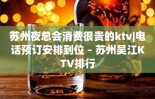 苏州夜总会消费很贵的ktv|电话预订安排到位 – 苏州吴江KTV排行