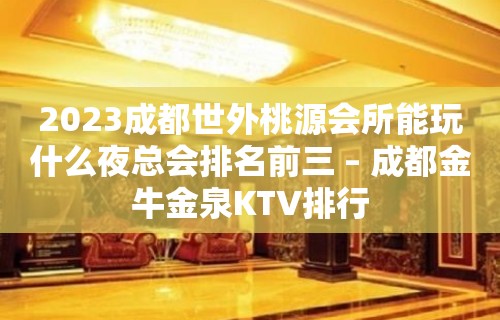 2023成都世外桃源会所能玩什么夜总会排名前三 – 成都金牛金泉KTV排行