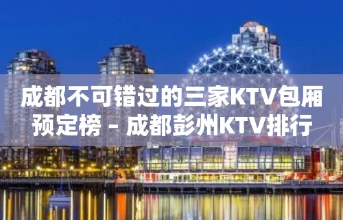 成都不可错过的三家KTV包厢预定榜 – 成都彭州KTV排行