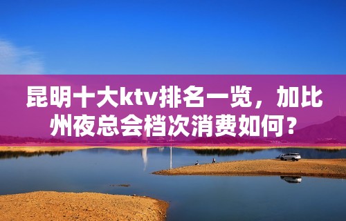 昆明十大ktv排名一览，加比州夜总会档次消费如何？