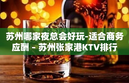 苏州哪家夜总会好玩-适合商务应酬 – 苏州张家港KTV排行