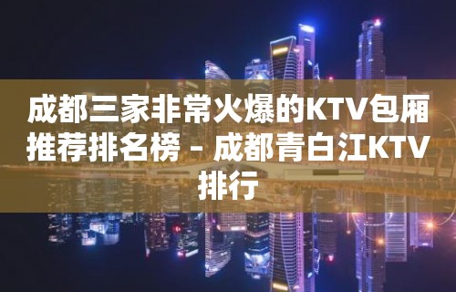 成都三家非常火爆的KTV包厢推荐排名榜 – 成都青白江KTV排行