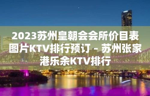 2023苏州皇朝会会所价目表图片KTV排行预订 – 苏州张家港乐余KTV排行