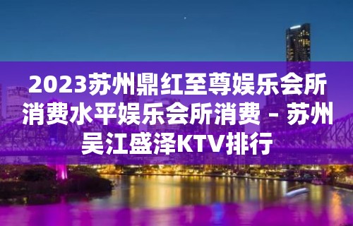 2023苏州鼎红至尊娱乐会所消费水平娱乐会所消费 – 苏州吴江盛泽KTV排行