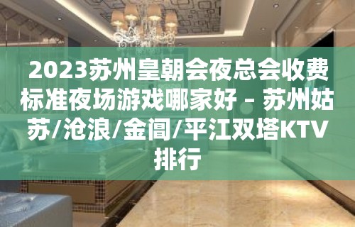 2023苏州皇朝会夜总会收费标准夜场游戏哪家好 – 苏州姑苏/沧浪/金阊/平江双塔KTV排行