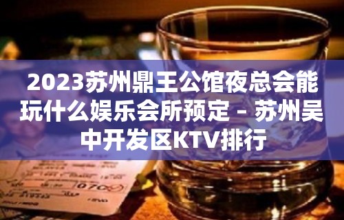 2023苏州鼎王公馆夜总会能玩什么娱乐会所预定 – 苏州吴中开发区KTV排行