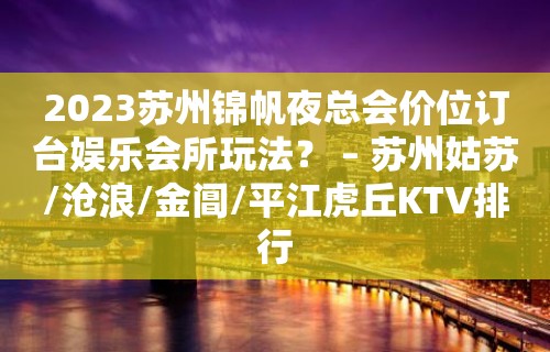 2023苏州锦帆夜总会价位订台娱乐会所玩法？ – 苏州姑苏/沧浪/金阊/平江虎丘KTV排行