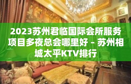 2023苏州君临国际会所服务项目多夜总会哪里好 – 苏州相城太平KTV排行