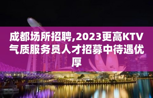 成都场所招聘,2023更高KTV气质服务员人才招募中待遇优厚