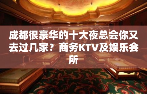 成都很豪华的十大夜总会你又去过几家？商务KTV及娱乐会所