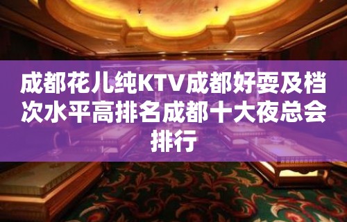 成都花儿纯KTV成都好耍及档次水平高排名成都十大夜总会排行