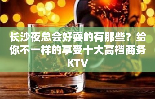 长沙夜总会好耍的有那些？给你不一样的享受十大高档商务KTV